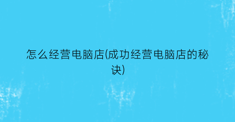 “怎么经营电脑店(成功经营电脑店的秘诀)