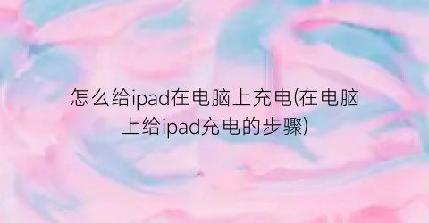 怎么给ipad在电脑上充电(在电脑上给ipad充电的步骤)