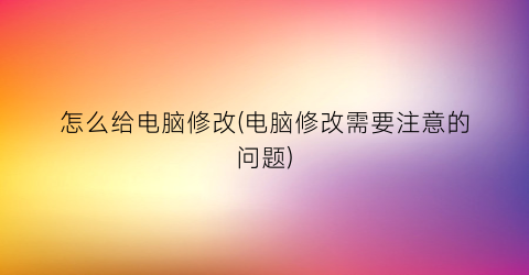 怎么给电脑修改(电脑修改需要注意的问题)