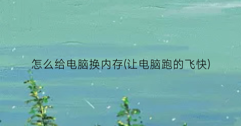 “怎么给电脑换内存(让电脑跑的飞快)