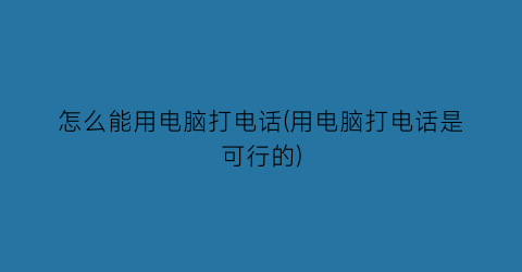 怎么能用电脑打电话(用电脑打电话是可行的)