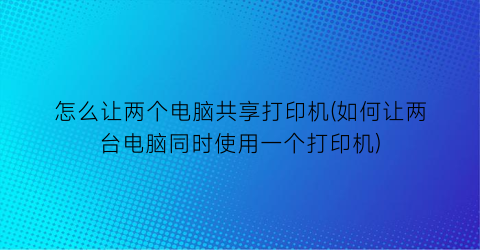 怎么让两个电脑共享打印机(如何让两台电脑同时使用一个打印机)