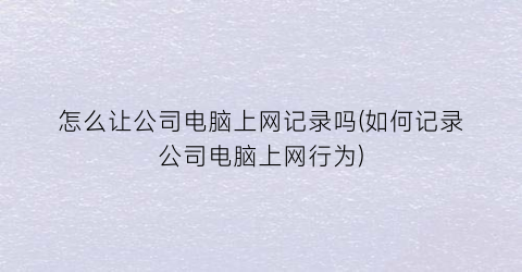 “怎么让公司电脑上网记录吗(如何记录公司电脑上网行为)
