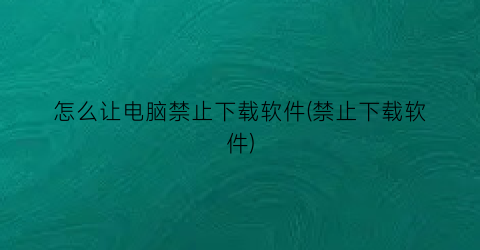 怎么让电脑禁止下载软件(禁止下载软件)