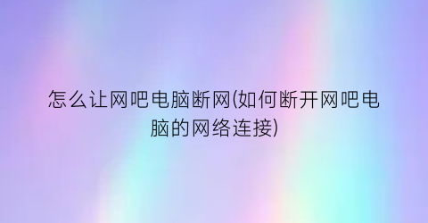 怎么让网吧电脑断网(如何断开网吧电脑的网络连接)