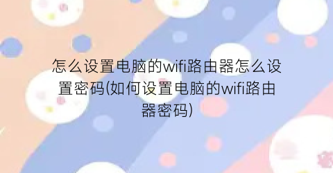 “怎么设置电脑的wifi路由器怎么设置密码(如何设置电脑的wifi路由器密码)