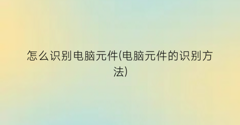 “怎么识别电脑元件(电脑元件的识别方法)