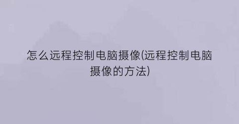 “怎么远程控制电脑摄像(远程控制电脑摄像的方法)