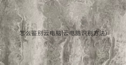 怎么鉴别云电脑(云电脑识别方法)