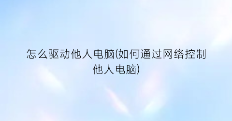 怎么驱动他人电脑(如何通过网络控制他人电脑)