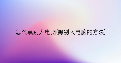 怎么黑别人电脑(黑别人电脑的方法)