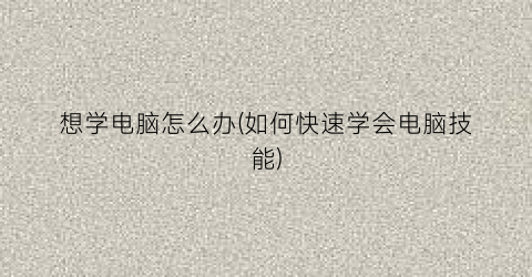 “想学电脑怎么办(如何快速学会电脑技能)