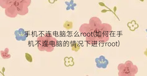 手机不连电脑怎么root(如何在手机不连电脑的情况下进行root)