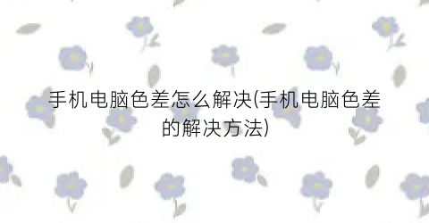 手机电脑色差怎么解决(手机电脑色差的解决方法)