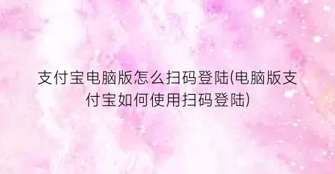 “支付宝电脑版怎么扫码登陆(电脑版支付宝如何使用扫码登陆)