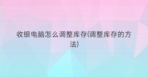 “收银电脑怎么调整库存(调整库存的方法)