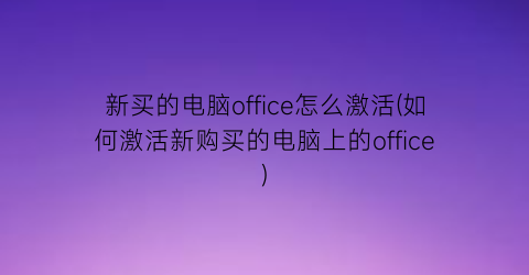 新买的电脑office怎么激活(如何激活新购买的电脑上的office)