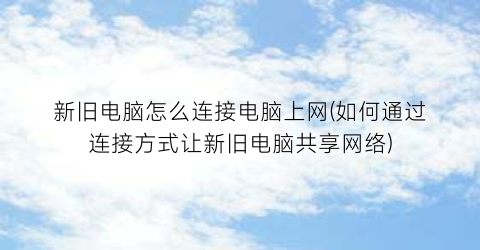 新旧电脑怎么连接电脑上网(如何通过连接方式让新旧电脑共享网络)