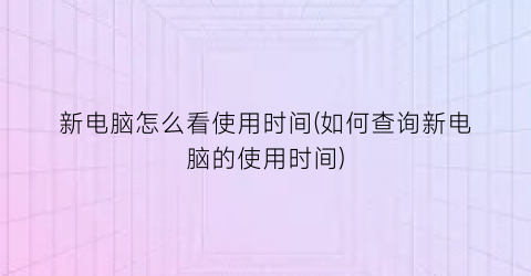 “新电脑怎么看使用时间(如何查询新电脑的使用时间)