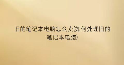 旧的笔记本电脑怎么卖(如何处理旧的笔记本电脑)