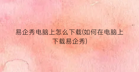 易企秀电脑上怎么下载(如何在电脑上下载易企秀)