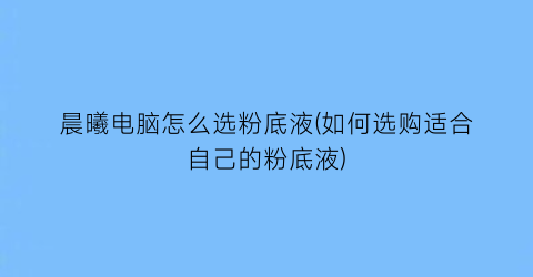 晨曦电脑怎么选粉底液(如何选购适合自己的粉底液)