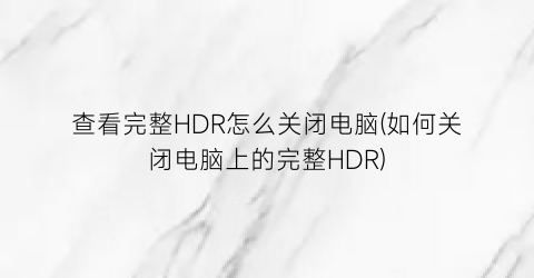 查看完整HDR怎么关闭电脑(如何关闭电脑上的完整HDR)