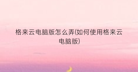 “格来云电脑版怎么弄(如何使用格来云电脑版)