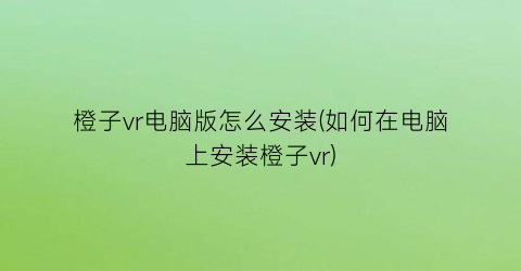 橙子vr电脑版怎么安装(如何在电脑上安装橙子vr)