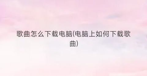 歌曲怎么下载电脑(电脑上如何下载歌曲)