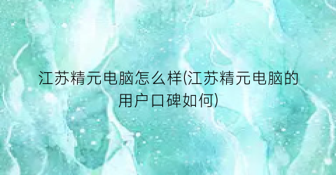 江苏精元电脑怎么样(江苏精元电脑的用户口碑如何)