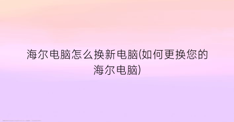 海尔电脑怎么换新电脑(如何更换您的海尔电脑)