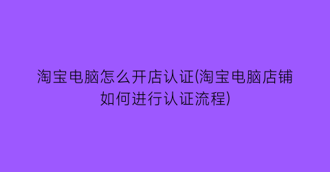 “淘宝电脑怎么开店认证(淘宝电脑店铺如何进行认证流程)