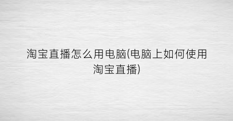 淘宝直播怎么用电脑(电脑上如何使用淘宝直播)