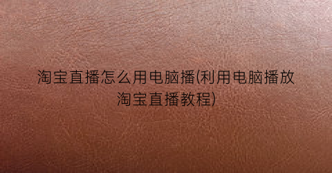 “淘宝直播怎么用电脑播(利用电脑播放淘宝直播教程)