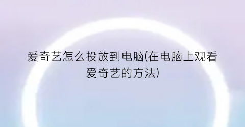 爱奇艺怎么投放到电脑(在电脑上观看爱奇艺的方法)