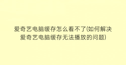 爱奇艺电脑缓存怎么看不了(如何解决爱奇艺电脑缓存无法播放的问题)