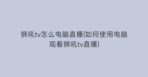 “狮吼tv怎么电脑直播(如何使用电脑观看狮吼tv直播)