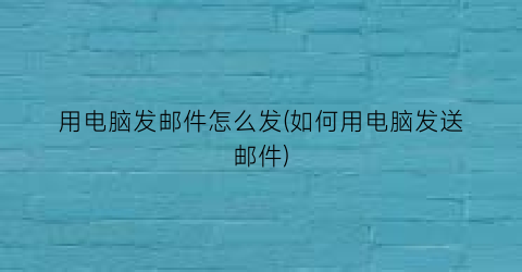 用电脑发邮件怎么发(如何用电脑发送邮件)