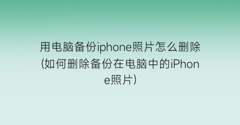 “用电脑备份iphone照片怎么删除(如何删除备份在电脑中的iPhone照片)