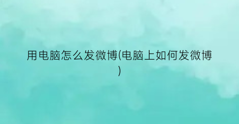 用电脑怎么发微博(电脑上如何发微博)