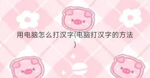 “用电脑怎么打汉字(电脑打汉字的方法)