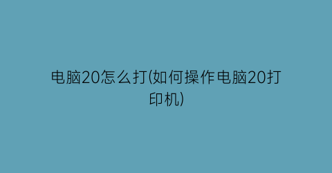 电脑20怎么打(如何操作电脑20打印机)