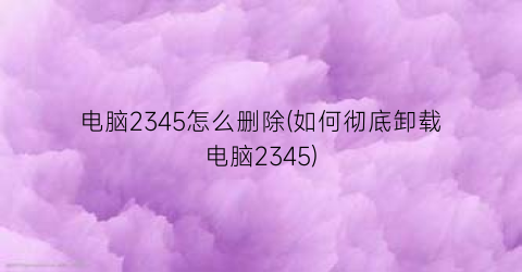 电脑2345怎么删除(如何彻底卸载电脑2345)