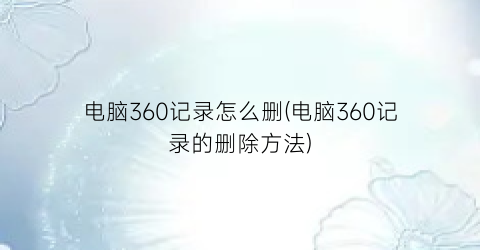 电脑360记录怎么删(电脑360记录的删除方法)