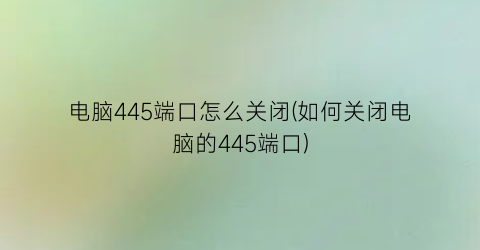 电脑445端口怎么关闭(如何关闭电脑的445端口)