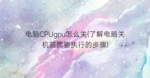 电脑CPUgpu怎么关(了解电脑关机前需要执行的步骤)