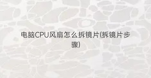 “电脑CPU风扇怎么拆镜片(拆镜片步骤)