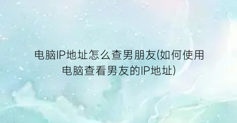 “电脑IP地址怎么查男朋友(如何使用电脑查看男友的IP地址)