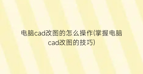 “电脑cad改图的怎么操作(掌握电脑cad改图的技巧)